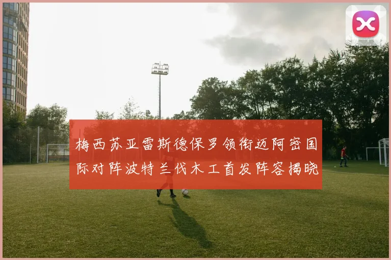 梅西苏亚雷斯德保罗领衔迈阿密国际对阵波特兰伐木工首发阵容揭晓