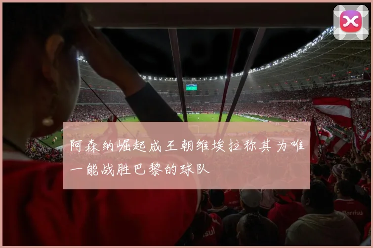 阿森纳崛起成王朝维埃拉称其为唯一能战胜巴黎的球队