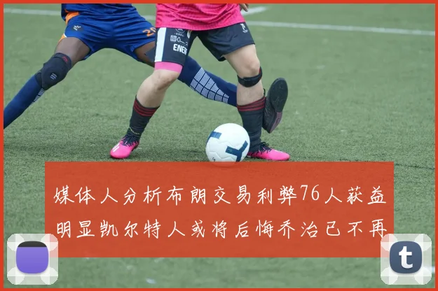 媒体人分析布朗交易利弊76人获益明显凯尔特人或将后悔乔治已不再巅峰