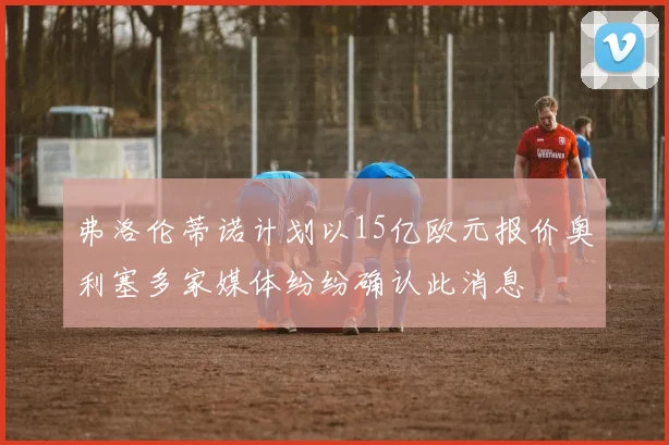弗洛伦蒂诺计划以15亿欧元报价奥利塞多家媒体纷纷确认此消息