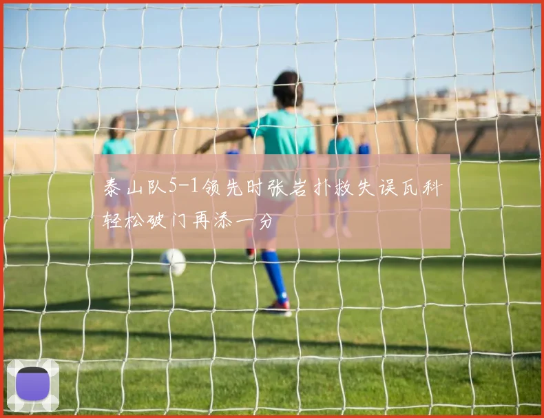 泰山队5-1领先时张岩扑救失误瓦科轻松破门再添一分