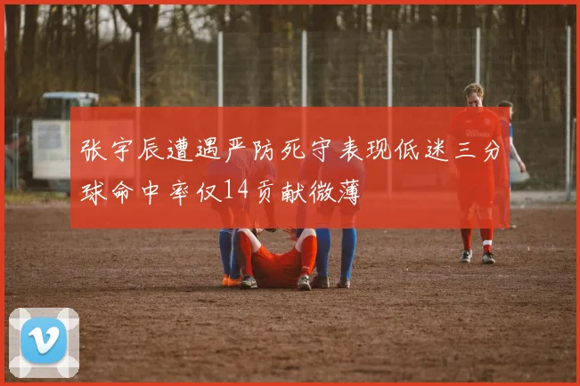 张宇辰遭遇严防死守表现低迷三分球命中率仅14贡献微薄