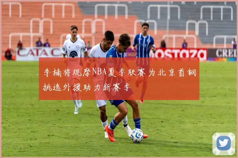 李楠将观摩NBA夏季联赛为北京首钢挑选外援助力新赛季