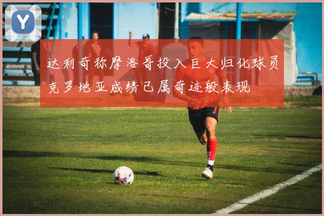 达利奇称摩洛哥投入巨大归化球员克罗地亚成绩已属奇迹般表现