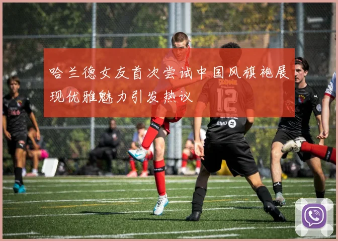 哈兰德女友首次尝试中国风旗袍展现优雅魅力引发热议