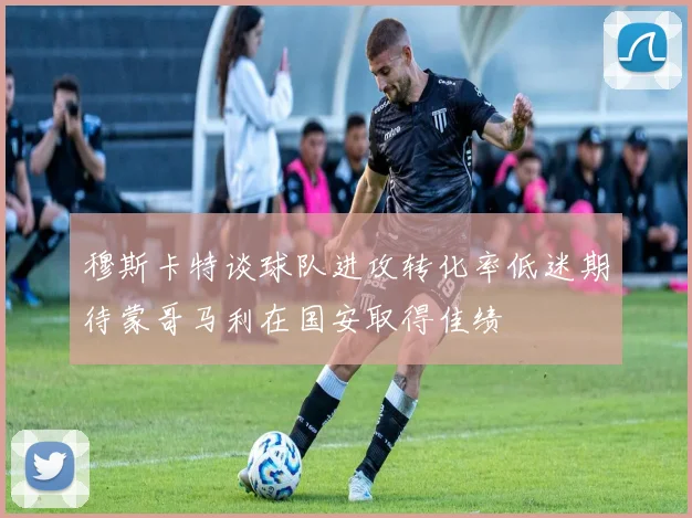 穆斯卡特谈球队进攻转化率低迷期待蒙哥马利在国安取得佳绩
