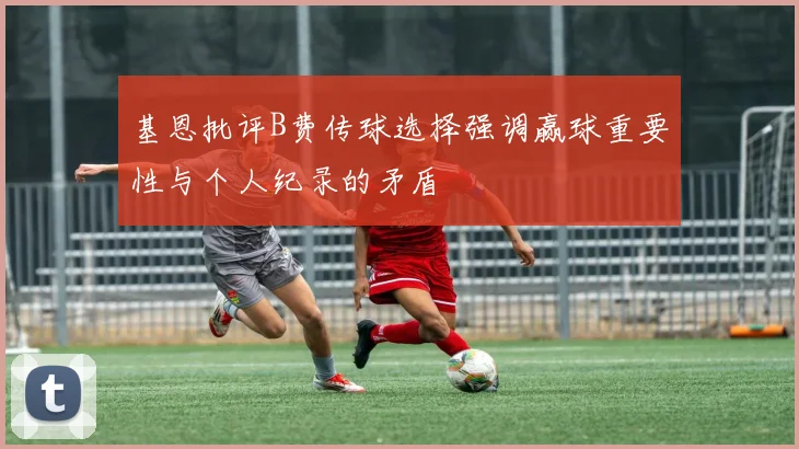 基恩批评B费传球选择强调赢球重要性与个人纪录的矛盾