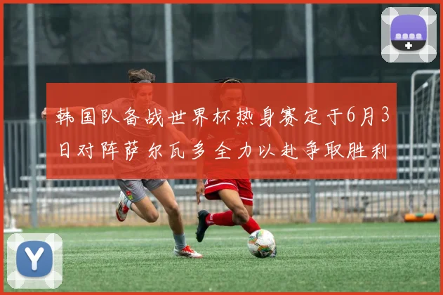 韩国队备战世界杯热身赛定于6月3日对阵萨尔瓦多全力以赴争取胜利